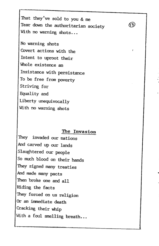 That they’ve sold to you & me Tear down the authoritarian society With no warning shots... No warning shots Covert actions with the Intent to uproot their Whole existence an Insistance with persistance To be free from poverty Striving for Equality and Liberty unequivocally With no varning shots The Invasion They invaded our nations And carved up our lands Slaughtered our people So much blood on their hands They signed many treaties And made many pacts Then broke one and all Hiding the facts They forced on us religion Or an inmediate death Cracking their whip With a foul smelling breath. ..